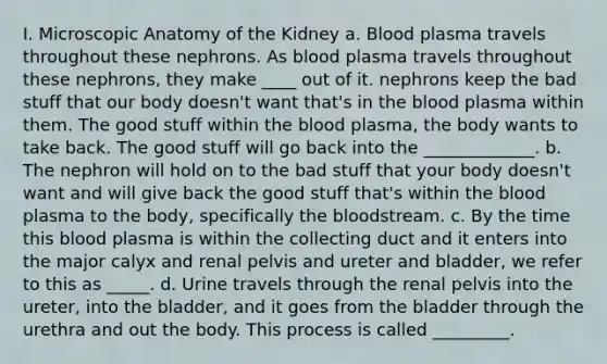 I. Microscopic Anatomy of the Kidney a. Blood plasma travels throughout these nephrons. As blood plasma travels throughout these nephrons, they make ____ out of it. nephrons keep the bad stuff that our body doesn't want that's in <a href='https://www.questionai.com/knowledge/k7oXMfj7lk-the-blood' class='anchor-knowledge'>the blood</a> plasma within them. The good stuff within the blood plasma, the body wants to take back. The good stuff will go back into the _____________. b. The nephron will hold on to the bad stuff that your body doesn't want and will give back the good stuff that's within the blood plasma to the body, specifically the bloodstream. c. By the time this blood plasma is within the collecting duct and it enters into the major calyx and renal pelvis and ureter and bladder, we refer to this as _____. d. Urine travels through the renal pelvis into the ureter, into the bladder, and it goes from the bladder through the urethra and out the body. This process is called _________.