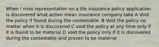 When I miss representation on a life insurance policy application is discovered what action mean insurance company take A Void the policy if found during the contestable. B Void the policy no matter when it is discovered C void the policy at any time only if it is found to be material D void the policy only if it is discovered during the contestable and proven to be material