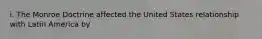 i. The Monroe Doctrine affected the United States relationship with Latin America by