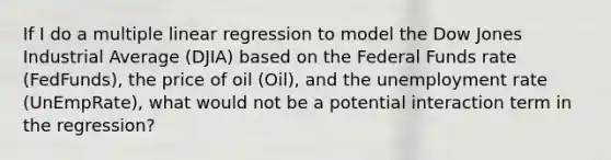 If I do a multiple linear regression to model the Dow Jones Industrial Average (DJIA) based on the Federal Funds rate (FedFunds), the price of oil (Oil), and the unemployment rate (UnEmpRate), what would not be a potential interaction term in the regression?