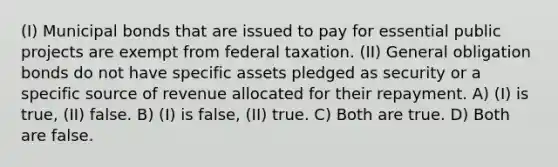 (I) Municipal bonds that are issued to pay for essential public projects are exempt from federal taxation. (II) General obligation bonds do not have specific assets pledged as security or a specific source of revenue allocated for their repayment. A) (I) is true, (II) false. B) (I) is false, (II) true. C) Both are true. D) Both are false.