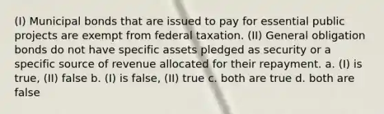 (I) Municipal bonds that are issued to pay for essential public projects are exempt from federal taxation. (II) General obligation bonds do not have specific assets pledged as security or a specific source of revenue allocated for their repayment. a. (I) is true, (II) false b. (I) is false, (II) true c. both are true d. both are false