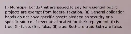 (I) Municipal bonds that are issued to pay for essential public projects are exempt from federal taxation. (II) General obligation bonds do not have specific assets pledged as security or a specific source of revenue allocated for their repayment. (I) is true, (II) false. (I) is false, (II) true. Both are true. Both are false.