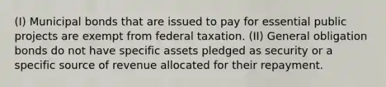 (I) Municipal bonds that are issued to pay for essential public projects are exempt from federal taxation. (II) General obligation bonds do not have specific assets pledged as security or a specific source of revenue allocated for their repayment.