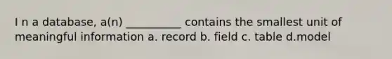 I​ n a database, a(n) __________ contains the smallest unit of meaningful information a. r​ecord b. field​ c. t​able d.m​odel