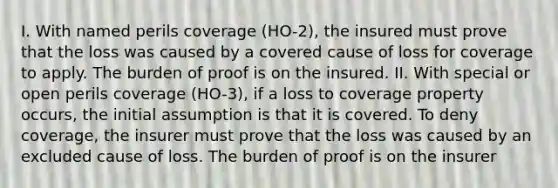 I. With named perils coverage (HO-2), the insured must prove that the loss was caused by a covered cause of loss for coverage to apply. The burden of proof is on the insured. II. With special or open perils coverage (HO-3), if a loss to coverage property occurs, the initial assumption is that it is covered. To deny coverage, the insurer must prove that the loss was caused by an excluded cause of loss. The burden of proof is on the insurer