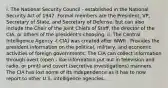 i. The National Security Council - established in the National Security Act of 1947. Formal members are the President, VP, Secretary of State, and Secretary of Defense, but can also include the Chair of the Joint Chiefs of Staff, the director of the CIA, or others of the president's choosing. ii. The Central Intelligence Agency -( CIA) was created after WWII . Provides the president information on the political, military, and economic activities of foreign governments. The CIA can collect information through overt (open - like information put out in television and radio, or print) and covert (secretive investigations) manners. The CIA has lost some of its independence as it has to now report to other U.S. intelligence agencies.