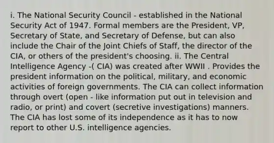 i. The National Security Council - established in the National Security Act of 1947. Formal members are the President, VP, Secretary of State, and Secretary of Defense, but can also include the Chair of the Joint Chiefs of Staff, the director of the CIA, or others of the president's choosing. ii. The Central Intelligence Agency -( CIA) was created after WWII . Provides the president information on the political, military, and economic activities of foreign governments. The CIA can collect information through overt (open - like information put out in television and radio, or print) and covert (secretive investigations) manners. The CIA has lost some of its independence as it has to now report to other U.S. intelligence agencies.