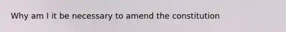 Why am I it be necessary to amend the constitution