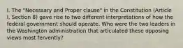 I. The "Necessary and Proper clause" in the Constitution (Article I, Section 8) gave rise to two different interpretations of how the federal government should operate. Who were the two leaders in the Washington administration that articulated these opposing views most fervently?