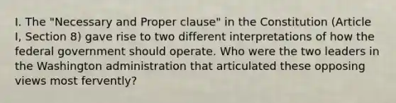 I. The "Necessary and Proper clause" in the Constitution (Article I, Section 8) gave rise to two different interpretations of how the federal government should operate. Who were the two leaders in the Washington administration that articulated these opposing views most fervently?