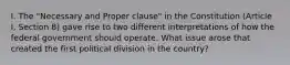 I. The "Necessary and Proper clause" in the Constitution (Article I, Section 8) gave rise to two different interpretations of how the federal government should operate. What issue arose that created the first political division in the country?