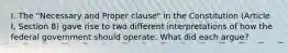 I. The "Necessary and Proper clause" in the Constitution (Article I, Section 8) gave rise to two different interpretations of how the federal government should operate. What did each argue?