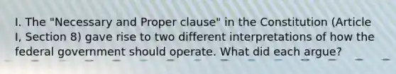 I. The "Necessary and Proper clause" in the Constitution (Article I, Section 8) gave rise to two different interpretations of how the federal government should operate. What did each argue?