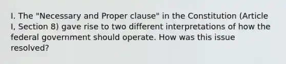 I. The "Necessary and Proper clause" in the Constitution (Article I, Section 8) gave rise to two different interpretations of how the federal government should operate. How was this issue resolved?