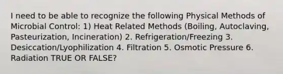 I need to be able to recognize the following Physical Methods of Microbial Control: 1) Heat Related Methods (Boiling, Autoclaving, Pasteurization, Incineration) 2. Refrigeration/Freezing 3. Desiccation/Lyophilization 4. Filtration 5. Osmotic Pressure 6. Radiation TRUE OR FALSE?