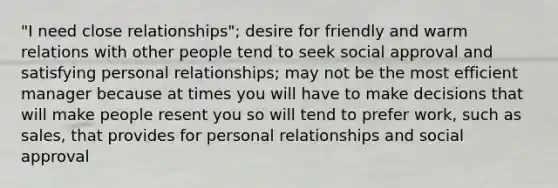 "I need close relationships"; desire for friendly and warm relations with other people tend to seek social approval and satisfying personal relationships; may not be the most efficient manager because at times you will have to make decisions that will make people resent you so will tend to prefer work, such as sales, that provides for personal relationships and social approval