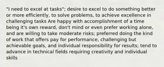 "I need to excel at tasks"; desire to excel to do something better or more efficiently, to solve problems, to achieve excellence in challenging tasks Are happy with accomplishment of a time being it's own reward, don't mind or even prefer working alone, and are willing to take moderate risks; preferred doing the kind of work that offers pay for performance, challenging but achievable goals, and individual responsibility for results; tend to advance in technical fields requiring creativity and individual skills