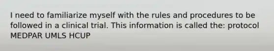 I need to familiarize myself with the rules and procedures to be followed in a clinical trial. This information is called the: protocol MEDPAR UMLS HCUP