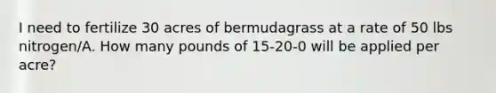 I need to fertilize 30 acres of bermudagrass at a rate of 50 lbs nitrogen/A. How many pounds of 15-20-0 will be applied per acre?