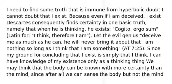 I need to find some truth that is immune from hyperbolic doubt I cannot doubt that I exist. Because even if I am deceived, I exist Descartes consequently finds certainty in one basic truth, namely that when he is thinking, he exists: "Cogito, ergo sum" (Latin for: "I think, therefore I am"). Let the evil genius "deceive me as much as he can, he will never bring it about that I am nothing so long as I think that I am something" (AT 7:25). Since my ground for concluding that I exist is simply that I think, I can have knowledge of my existence only as a thinking thing We may think that the body can be known with more certainty than the mind, since after all we can sense the body but not the mind