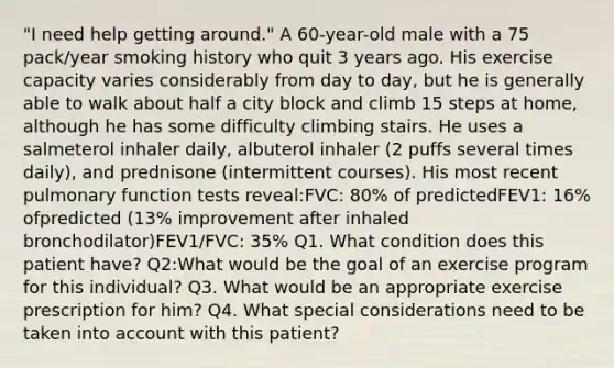 "I need help getting around." A 60-year-old male with a 75 pack/year smoking history who quit 3 years ago. His exercise capacity varies considerably from day to day, but he is generally able to walk about half a city block and climb 15 steps at home, although he has some difficulty climbing stairs. He uses a salmeterol inhaler daily, albuterol inhaler (2 puffs several times daily), and prednisone (intermittent courses). His most recent pulmonary function tests reveal:FVC: 80% of predictedFEV1: 16% ofpredicted (13% improvement after inhaled bronchodilator)FEV1/FVC: 35% Q1. What condition does this patient have? Q2:What would be the goal of an exercise program for this individual? Q3. What would be an appropriate exercise prescription for him? Q4. What special considerations need to be taken into account with this patient?