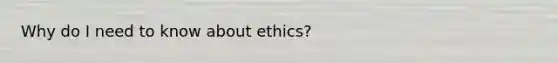 Why do I need to know about ethics?