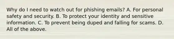 Why do I need to watch out for phishing emails? A. For personal safety and security. B. To protect your identity and sensitive information. C. To prevent being duped and falling for scams. D. All of the above.