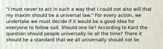 "I must never to act in such a way that I could not also will that my maxim should be a universal law." For every action, we undertake we must decide if it would be a good idea for everyone to follow suit. Should one lie? According to Kant the question should people universally lie all the time? There it should be a standard that we all universally should not lie