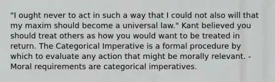 "I ought never to act in such a way that I could not also will that my maxim should become a universal law." Kant believed you should treat others as how you would want to be treated in return. The Categorical Imperative is a formal procedure by which to evaluate any action that might be morally relevant. -Moral requirements are categorical imperatives.