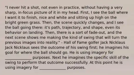 "I never hit a shot, not even in practice, without having a very sharp, in-focus picture of it in my head. First, I see the ball where I want it to finish, nice and white and sitting up high on the bright green grass. Then, the scene quickly changes, and I see the ball going there: it's path, trajectory, and shape, even its behavior on landing. Then, there is a sort of fade-out, and the next scene shows me making the kind of swing that will turn the previous images into reality." - Hall of Fame golfer Jack Nicklaus Jack Nicklaus sees the outcome of his swing first; he imagines his goal for where the ball should go. He is using imagery for ______________ purposes. Next he imagines the specific skill of the swing to perform that outcome successfully. At this point he is using imagery for ______________ purposes.