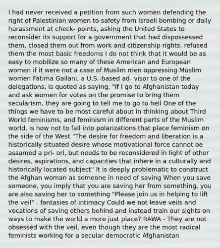 I had never received a petition from such women defending the right of Palestinian women to safety from Israeli bombing or daily harassment at check- points, asking the United States to reconsider its support for a government that had dispossessed them, closed them out from work and citizenship rights, refused them the most basic freedoms I do not think that it would be as easy to mobilize so many of these American and European women if it were not a case of Muslim men oppressing Muslim women Fatima Gailani, a U.S.-based ad- visor to one of the delegations, is quoted as saying, "If I go to Afghanistan today and ask women for votes on the promise to bring them secularism, they are going to tell me to go to hell One of the things we have to be most careful about in thinking about Third World feminisms, and feminism in different parts of the Muslim world, is how not to fall into polarizations that place feminism on the side of the West "The desire for freedom and liberation is a historically situated desire whose motivational force cannot be assumed a pri- ori, but needs to be reconsidered in light of other desires, aspirations, and capacities that inhere in a culturally and historically located subject" It is deeply problematic to construct the Afghan woman as someone in need of saving When you save someone, you imply that you are saving her from something, you are also saving her to something "Please join us in helping to lift the veil" - fantasies of intimacy Could we not leave veils and vocations of saving others behind and instead train our sights on ways to make the world a more just place? RAWA - They are not obsessed with the veil, even though they are the most radical feminists working for a secular democratic Afghanistan