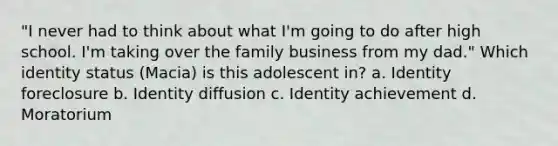 "I never had to think about what I'm going to do after high school. I'm taking over the family business from my dad." Which identity status (Macia) is this adolescent in? a. Identity foreclosure b. Identity diffusion c. Identity achievement d. Moratorium