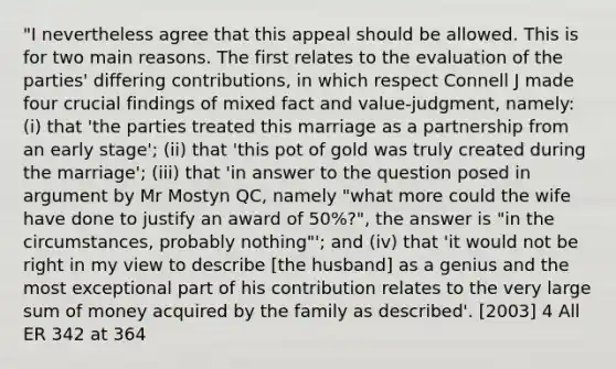 "I nevertheless agree that this appeal should be allowed. This is for two main reasons. The first relates to the evaluation of the parties' differing contributions, in which respect Connell J made four crucial findings of mixed fact and value-judgment, namely: (i) that 'the parties treated this marriage as a partnership from an early stage'; (ii) that 'this pot of gold was truly created during the marriage'; (iii) that 'in answer to the question posed in argument by Mr Mostyn QC, namely "what more could the wife have done to justify an award of 50%?", the answer is "in the circumstances, probably nothing"'; and (iv) that 'it would not be right in my view to describe [the husband] as a genius and the most exceptional part of his contribution relates to the very large sum of money acquired by the family as described'. [2003] 4 All ER 342 at 364