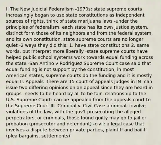 I. The New Judicial Federalism -1970s: state supreme courts increasingly began to use state constitutions as independent sources of rights, think of state marijuana laws -under the principles of federalism, each state has its own justice system, distinct form those of its neighbors and from the federal system, and its own constitution, state supreme courts are no longer quiet -2 ways they did this: 1. have state constitutions 2. same words, but interpret more liberally -state supreme courts have helped public school systems work towards equal funding across the state -San Antino v Rodriguez Supreme Court case said that equal funding is not support by the constitution, in most American states, supreme courts do the funding and it is mostly equal II. Appeals -there are 15 court of appeals judges in IN -can issue two differing opinions on an appeal since they are heard in groups -needs to be heard by all to be fair -relationship to the U.S. Supreme Court: can be appealed from the appeals court to the Supreme Court III. Criminal v. Civil Case -criminal: involve violations of the law, with the gov't prosecuting the alleged perpetrators, or criminals, those found guilty may go to jail or probation (prosecutor and defendant) -civil: a legal case that involves a dispute between private parties, plaintiff and bailiff (plea bargains, settlements)