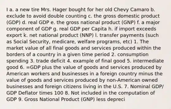 I a. a new tire Mrs. Hager bought for her old Chevy Camaro b. exclude to avoid double counting c. the gross domestic product (GDP) d. real GDP e. the gross national product (GNP) f. a major component of GDP g. real GDP per Capita h. if import exceeds export k. net national product (NNP) l. transfer payments (such as Social Security, medicare, welfare programs, etc) 1. The market value of all final goods and services produced within the borders of a country in a given time period 2. consumption spending 3. trade deficit 4. example of final good 5. intermediate good 6. =GDP plus the value of goods and services produced by American workers and businesses in a foreign country minus the value of goods and services produced by non-American owned businesses and foreign citizens living in the U.S. 7. Nominal GDP/ GDP Deflator times 100 8. Not included in the computation of GDP 9. Gross National Product (GNP) less depreci