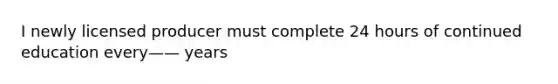 I newly licensed producer must complete 24 hours of continued education every—— years