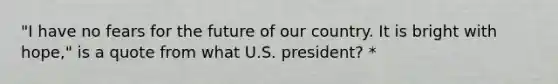 "I have no fears for the future of our country. It is bright with hope," is a quote from what U.S. president? *