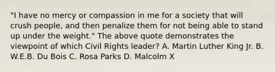 "I have no mercy or compassion in me for a society that will crush people, and then penalize them for not being able to stand up under the weight." The above quote demonstrates the viewpoint of which Civil Rights leader? A. Martin Luther King Jr. B. W.E.B. Du Bois C. Rosa Parks D. Malcolm X