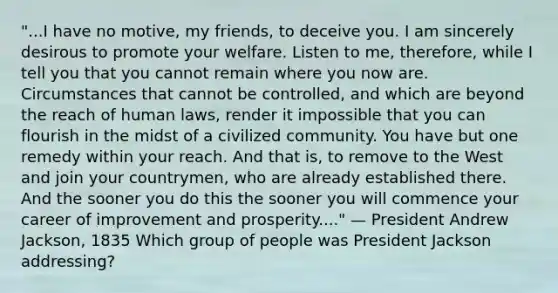 "...I have no motive, my friends, to deceive you. I am sincerely desirous to promote your welfare. Listen to me, therefore, while I tell you that you cannot remain where you now are. Circumstances that cannot be controlled, and which are beyond the reach of human laws, render it impossible that you can flourish in the midst of a civilized community. You have but one remedy within your reach. And that is, to remove to the West and join your countrymen, who are already established there. And the sooner you do this the sooner you will commence your career of improvement and prosperity...." — President Andrew Jackson, 1835 Which group of people was President Jackson addressing?