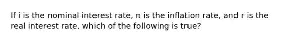 If i is the nominal interest rate, π is the inflation rate, and r is the real interest rate, which of the following is true?