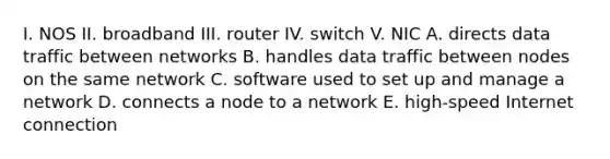 I. NOS II. broadband III. router IV. switch V. NIC A. directs data traffic between networks B. handles data traffic between nodes on the same network C. software used to set up and manage a network D. connects a node to a network E. high-speed Internet connection