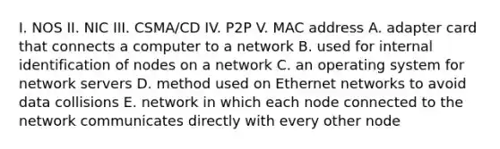 I. NOS II. NIC III. CSMA/CD IV. P2P V. MAC address A. adapter card that connects a computer to a network B. used for internal identification of nodes on a network C. an operating system for network servers D. method used on Ethernet networks to avoid data collisions E. network in which each node connected to the network communicates directly with every other node