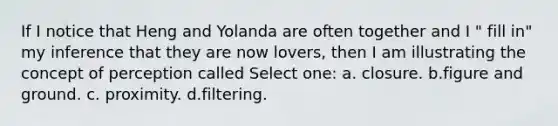 If I notice that Heng and Yolanda are often together and I " fill in" my inference that they are now lovers, then I am illustrating the concept of perception called Select one: a. closure. b.figure and ground. c. proximity. d.filtering.