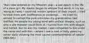 "But I now entered on my fifteenth year—a sad epoch in the life of a slave girl. My master began to whisper foul words in my ear. Young as I was, I could not remain ignorant of their import. I tried to treat them with indifference or contempt. ... He tried his utmost to corrupt the pure principles my grandmother had instilled. He people my young mind with unclear images, such as only a vile monster could think of. I turned from him with disgust and hatred. But he was my master. I was compelled to live under the same roof with him —where I saw a man of forty years my senior daily violating the most sacred commandments of nature" (960-961)