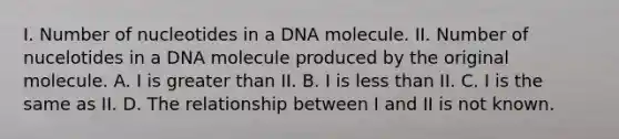 I. Number of nucleotides in a DNA molecule. II. Number of nucelotides in a DNA molecule produced by the original molecule. A. I is greater than II. B. I is less than II. C. I is the same as II. D. The relationship between I and II is not known.