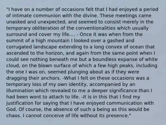 "I have on a number of occasions felt that I had enjoyed a period of intimate communion with the divine. These meetings came unasked and unexpected, and seemed to consist merely in the temporary obliteration of the conventionalities which usually surround and cover my life.... - Once it was when from the summit of a high mountain I looked over a gashed and corrugated landscape extending to a long convex of ocean that ascended to the horizon, and again from the same point when I could see nothing beneath me but a boundless expanse of white cloud, on the blown surface of which a few high peaks, including the one I was on, seemed plunging about as if they were dragging their anchors. -What I felt on these occasions was a temporary loss of my own identity, accompanied by an illumination which revealed to me a deeper significance than I had been wont to attach to life. -It is in this that I find my justification for saying that I have enjoyed communication with God. Of course, the absence of such a being as this would be chaos. I cannot conceive of life without its presence."