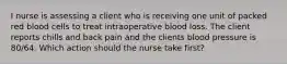 I nurse is assessing a client who is receiving one unit of packed red blood cells to treat intraoperative blood loss. The client reports chills and back pain and the clients blood pressure is 80/64. Which action should the nurse take first?