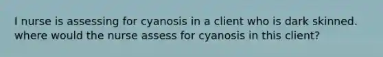 I nurse is assessing for cyanosis in a client who is dark skinned. where would the nurse assess for cyanosis in this client?