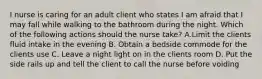 I nurse is caring for an adult client who states I am afraid that I may fall while walking to the bathroom during the night. Which of the following actions should the nurse take? A.Limit the clients fluid intake in the evening B. Obtain a bedside commode for the clients use C. Leave a night light on in the clients room D. Put the side rails up and tell the client to call the nurse before voiding